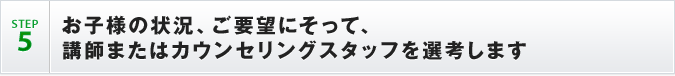 STEP5 お子様の状況、ご要望にそって、
講師またはカウンセリングスタッフを選考します