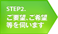 STEP2 ご要望、ご希望等を伺います