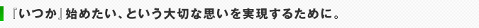 『いつか』始めたい、という大切な思いを実現するために。