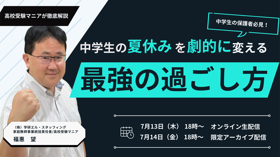 高校受験マニアが徹底解説 中学生の保護者必見！中学生の夏休みを劇的に変える最強の過ごし方 7月13日（木）18時～オンライン生配信 7月14日（金）18時～ 限定アーカイブ配信 （株）学研エル・スタッフィング 家庭教師事業統括責任者/高校受験マニア 福惠　望