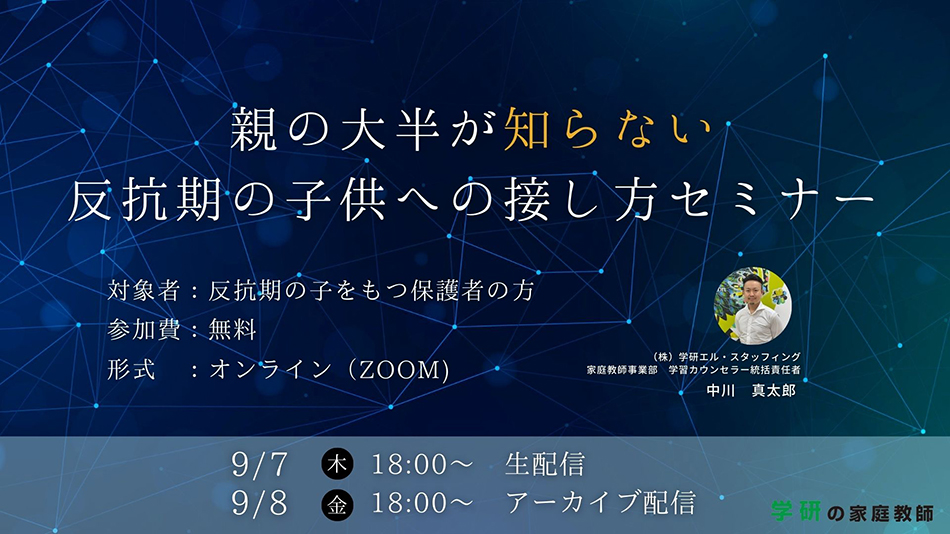親の大半が知らない反抗期の子供への接し方セミナー 対象者:反抗期の子を持つ保護者の方 参加費:無料 形式:オンライン（ZOOM） 9月7日（木）18:00～生配信 9月8日（金）18時～アーカイブ配信 学研の家庭教師
