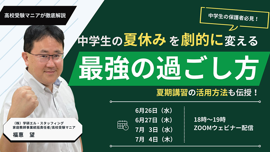 高校受験マニアが徹底解説 中学生の保護者必見！中学生の夏休みを劇的に変える最強の過ごし方 夏期講習の活用方法も伝授！ 6月26日（水） 6月27日（木） 7月3日（水） 7月4日（木）18時～19時ZOOMウェビナー配信 （株）学研エル・スタッフィング 家庭教師事業統括責任者/高校受験マニア 福惠　望