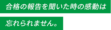 合格の報告を聞いた時の感動は忘れられません。